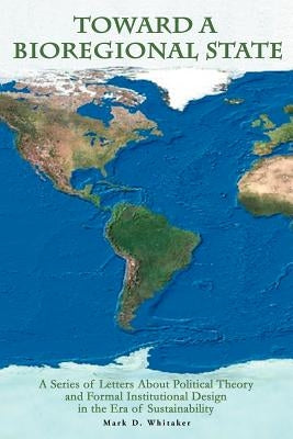 Toward a Bioregional State: A Series of Letters About Political Theory and Formal Institutional Design in the Era of Sustainability by Whitaker, Mark D.