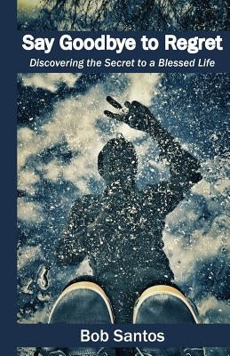 Say Goodbye to Regret: Discovering the Secret to a Blessed Life by Santos, Bob