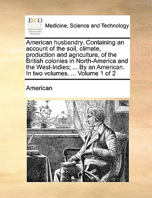 American husbandry. Containing an account of the soil, climate, production and agriculture, of the British colonies in North-America and the West-Indi by American