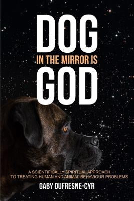 Dog in the Mirror is God: A scientifically spiritual approach to treating human and animal behaviour problems by Dufresne-Cyr, Gaby