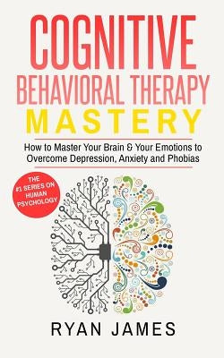 Cognitive Behavioral Therapy: Mastery- How to Master Your Brain & Your Emotions to Overcome Depression, Anxiety and Phobias (Cognitive Behavioral Ther by James, Ryan