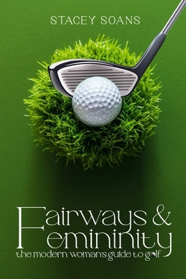 Fairways & Femininity: The Modern Womans Guide to Golf by Soans, Stacey