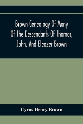Brown Genealogy Of Many Of The Descendants Of Thomas, John, And Eleazer Brown by Henry Brown, Cyrus