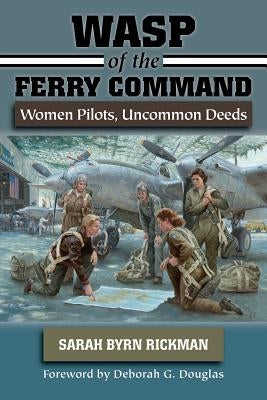 WASP of the Ferry Command: Women Pilots, Uncommon Deeds by Rickman, Sarah Byrn