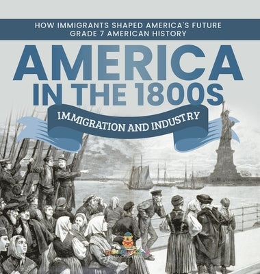 America in the 1800s: Immigration and Industry How Immigrants Shaped America's Future Grade 7 American History by Baby Professor