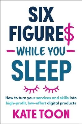 Six Figures While You Sleep: How to Turn Your Services and Skills Into High-Profit, Low-Effort Digital Products by Toon, Kate