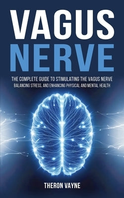 Vagus Nerve: The Complete Guide to Stimulating the Vagus Nerve, Balancing Stress, and Enhancing Physical and Mental Health by Vayne, Theron