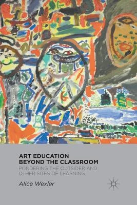 Art Education Beyond the Classroom: Pondering the Outsider and Other Sites of Learning by Wexler, A.