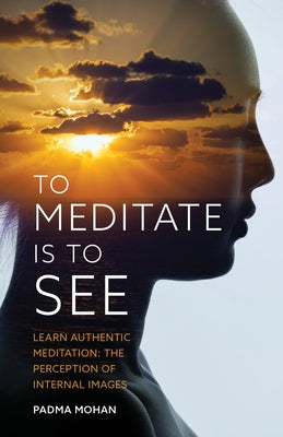 To Meditate Is to See: Learn Authentic Meditation: The Perception of Internal Images by Mohan, Padma
