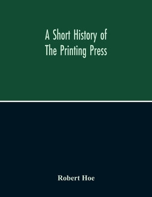 A Short History Of The Printing Press And Of The Improvements In Printing Machinery From The Time Of Gutenberg Up To The Present Day by Hoe, Robert