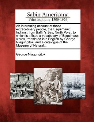 An Interesting Account of Those Extraordinary People, the Esquimaux Indians, from Baffin's Bay, North Pole: To Which Is Affixed a Vocabulary of Esquim by Niagungitok, George
