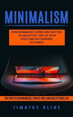 Minimalism: How Minimalist Living Can Help You To Declutter, Tidy Up Your Stuff and Say Goodbye to Things (The Path to an Organize by Kline, Timothy