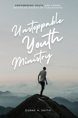 Unstoppable Youth Ministry: Empowering Youth and Young Adults As Agents of Flourishing by Smith, Duane H.