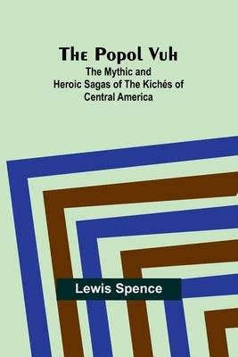 The Popol Vuh: The Mythic and Heroic Sagas of the Kichés of Central America by Spence, Lewis