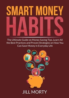Smart Money Habits: The Ultimate Guide on Money Saving Tips, Learn All the Best Practices and Proven Strategies on How You Can Save Money by Morty, Jill