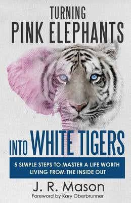 Turning Pink Elephants Into White Tigers: 5 Simple Steps to Master a Life Worth Living from the Inside Out by Mason, J. R.