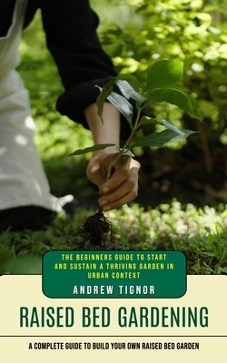 Raised Bed Gardening: A Complete Guide to Build Your Own Raised Bed Garden (The Beginners Guide to Start and Sustain a Thriving Garden in Ur by Tignor, Andrew