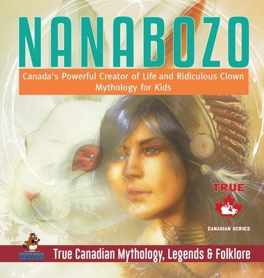 Nanabozo - Canada's Powerful Creator of Life and Ridiculous Clown Mythology for Kids True Canadian Mythology, Legends & Folklore by Professor Beaver