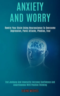 Anxiety and Worry: Rewire Your Brain Using Neuroscience to Overcome Depression, Panic Attacks, Phobias, Fear (End Jealousy and Insecurity by Weekes, Elaine