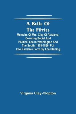 A Belle Of The Fifties; Memoirs Of Mrs. Clay Of Alabama, Covering Social And Political Life In Washington And The South, 1853-1866. Put Into Narrative by Clay-Clopton, Virginia