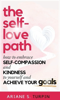 The Self-Love Path: How to Embrace Self-Compassion and Kindness to Yourself and Achieve Your Goals by Turpin, Ariane