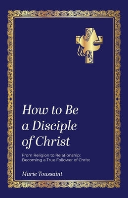 How to Be a Disciple of Christ: From Religion to Relationships, Becoming a True Follower of Christ by Toussaint, Marie