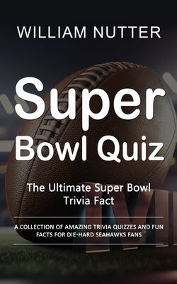 Super Bowl Quiz: The Ultimate Super Bowl Trivia Fact (A Collection of Amazing Trivia Quizzes and Fun Facts for Die-hard Seahawks Fans) by Nutter, William