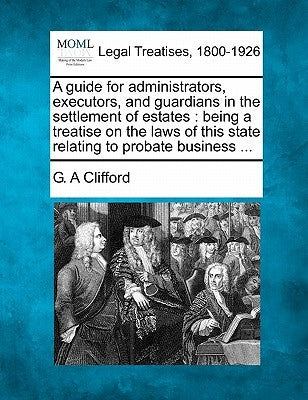 A Guide for Administrators, Executors, and Guardians in the Settlement of Estates: Being a Treatise on the Laws of This State Relating to Probate Busi by Clifford, G. A.