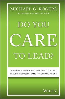 Do You Care to Lead?: A 5-Part Formula for Creating Loyal and Results-Focused Teams and Organizations by Rogers, Michael G.