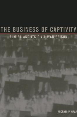 The Business of Captivity: Elmira and Its Civil War Prison by Gray