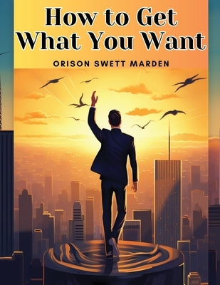 How to Get What You Want by Orison Swett Marden