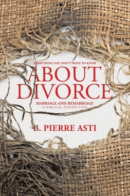 Everything You Don't Want to Know About Divorce: Marriage and Remarriage (A Biblical Perspective) by B Pierre Asti