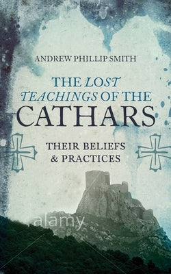The Lost Teachings of the Cathars: Their Beliefs and Practices by Smith, Andrew Phillip