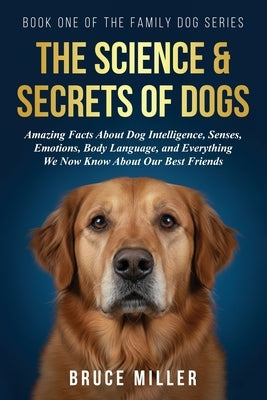 The Science & Secrets of Dogs: Amazing Facts About Dog Intelligence, Senses, Emotions, Body Language, and Everything We Now Know About Our Best Friend by Miller, Bruce