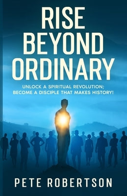 Rise Beyond Ordinary: Unlock a Spiritual Revolution; Become a Disciple that Makes History! by Robertson, Pete