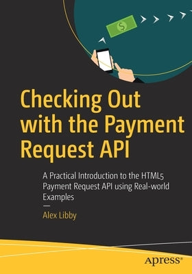 Checking Out with the Payment Request API: A Practical Introduction to the HTML5 Payment Request API Using Real-World Examples by Libby, Alex