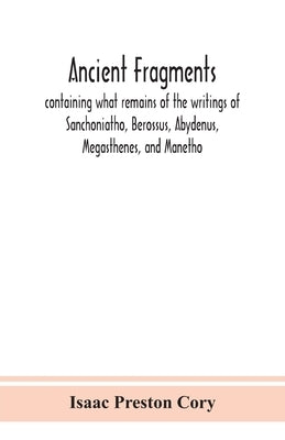 Ancient Fragments, Containing What Remains Of The Writings Of Sanchoniatho, Berossus, Abydenus, Megasthenes, And Manetho: Also The Hermetic Creed, The by Isaac Preston Cory