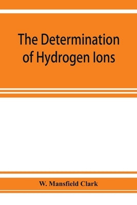 The determination of hydrogen ions; an elementary treatise on the hydrogen electrode, indicator and supplementary methods, with an indexed bibliograph by Mansfield Clark, W.