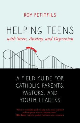 Helping Teens with Stress, Anxiety, and Depression: A Field Guide for Catholic Parents, Pastors, and Youth Leaders by Petitfils, Roy