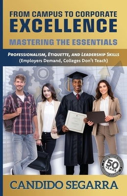 From Campus to Corporate Excellence: Mastering the Essentials: Professionalism, Etiquette, & Leadership Skills (Employers Demand, Colleges Don't Teach by Segarra, Candido