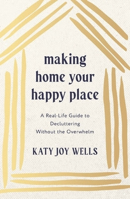Making Home Your Happy Place: A Real-Life Guide to Decluttering Without the Overwhelm by Wells, Katy