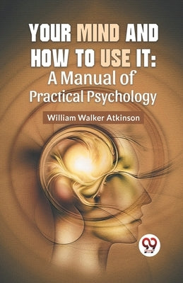 Your Mind And How To Use It: A Manual Of Practical Psychology by Walker Atkinson, William