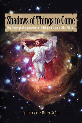 Shadows of Things to Come: The Theological Implications of Intelligent Life on Other Worlds by Smith, Cynthia Anne Miller