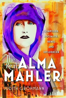 The Real Alma Mahler: Composer, Socialite, Rebel and Influencer by Grohmann, Judith