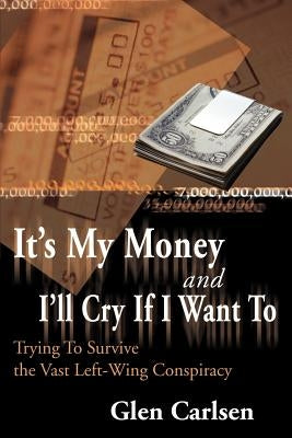 It's My Money and I'll Cry If I Want to: Trying to Survive the Vast Left-Wing Conspiracy by Carlsen, Glen