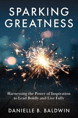 Sparking Greatness: Harnessing the Power to Lead Boldly and Live Fully by Baldwin, Danielle B.
