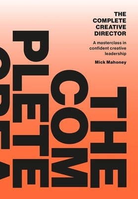 The Complete Creative Director: A Masterclass in Confident Creative Leadership by Mahoney
