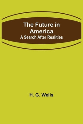 The Future in America: A Search After Realities by G. Wells, H.