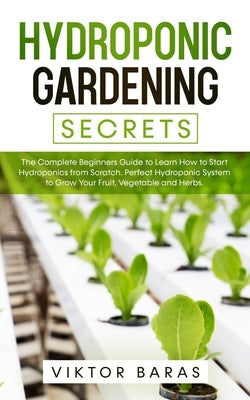 Hydroponic Gardening Secrets: The Complete Beginners Guide to Learn How to Start Hydroponics from Scratch. Perfect Hydroponic System to Grow Your Frui by Baras, Viktor