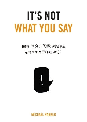 It's Not What You Say: How to Sell Your Message When It Matters Most by Parker, Michael